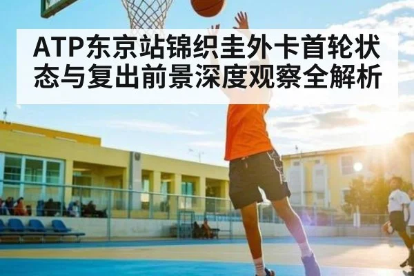 ATP东京站锦织圭外卡首轮状态与复出前景深度观察全解析