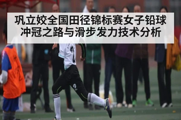 巩立姣全国田径锦标赛女子铅球冲冠之路与滑步发力技术分析