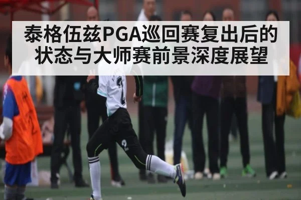 泰格伍兹PGA巡回赛复出后的状态与大师赛前景深度展望