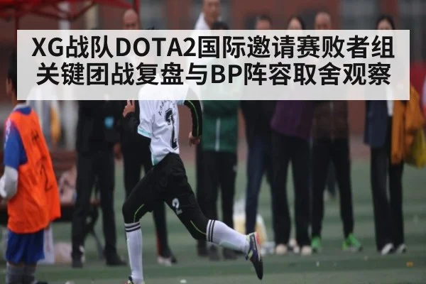 XG战队DOTA2国际邀请赛败者组关键团战复盘与BP阵容取舍观察
